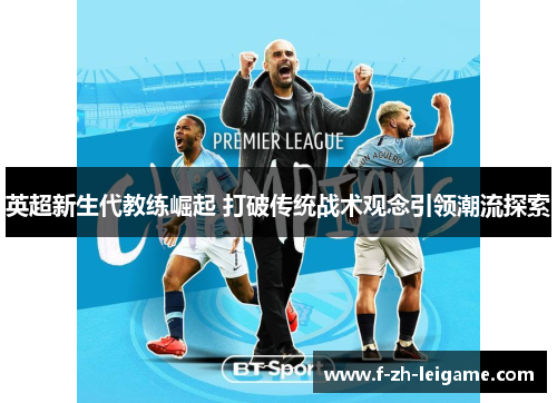 英超新生代教练崛起 打破传统战术观念引领潮流探索 英超新生代教练崛起 打破传统战术观念引领潮流探索