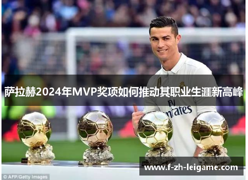 萨拉赫2024年MVP奖项如何推动其职业生涯新高峰 萨拉赫2024年MVP奖项如何推动其职业生涯新高峰