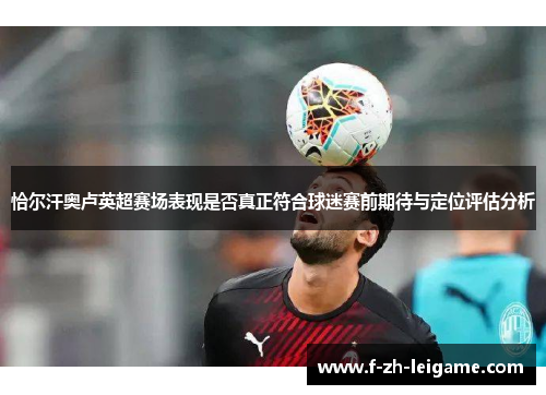 恰尔汗奥卢英超赛场表现是否真正符合球迷赛前期待与定位评估分析