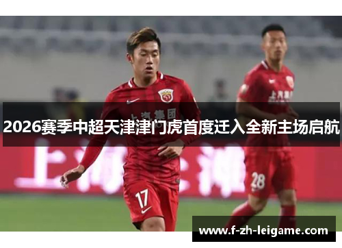 2026赛季中超天津津门虎首度迁入全新主场启航 2026赛季中超天津津门虎首度迁入全新主场启航