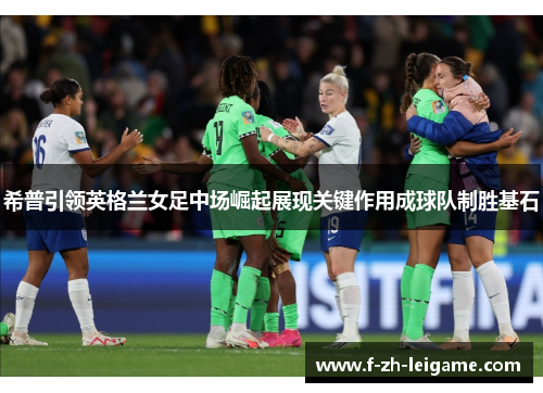 希普引领英格兰女足中场崛起展现关键作用成球队制胜基石